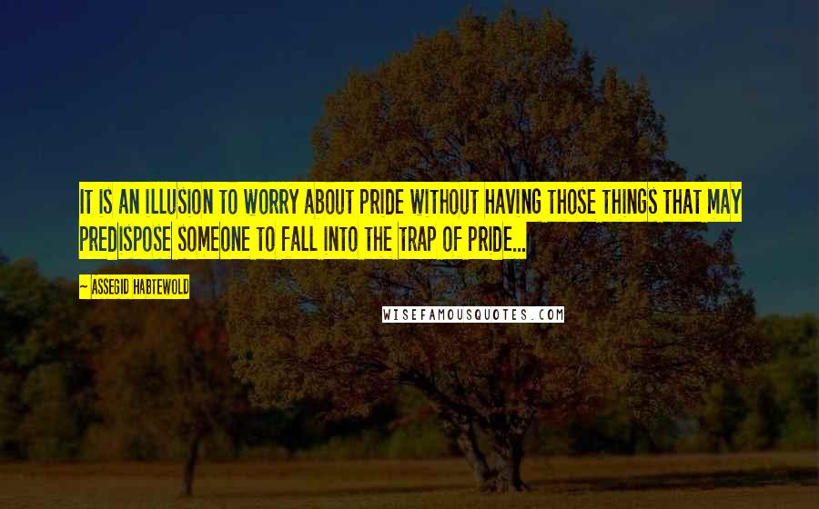 Assegid Habtewold Quotes: It is an illusion to worry about pride without having those things that may predispose someone to fall into the trap of pride...