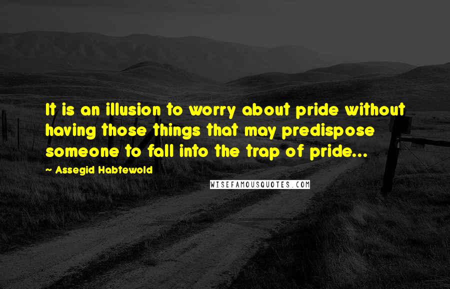 Assegid Habtewold Quotes: It is an illusion to worry about pride without having those things that may predispose someone to fall into the trap of pride...