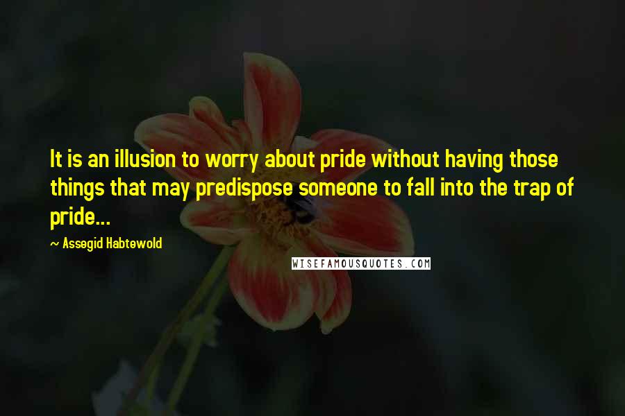 Assegid Habtewold Quotes: It is an illusion to worry about pride without having those things that may predispose someone to fall into the trap of pride...