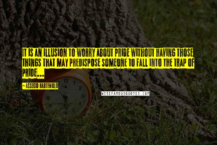 Assegid Habtewold Quotes: It is an illusion to worry about pride without having those things that may predispose someone to fall into the trap of pride...