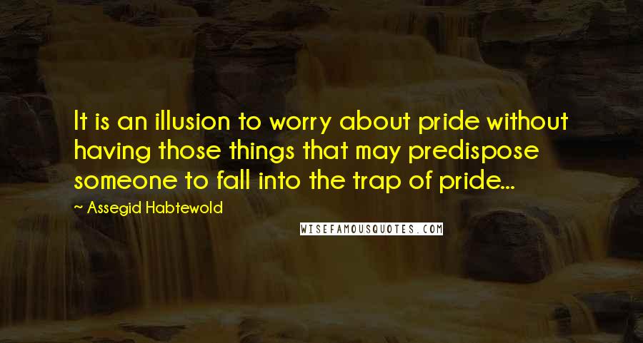 Assegid Habtewold Quotes: It is an illusion to worry about pride without having those things that may predispose someone to fall into the trap of pride...