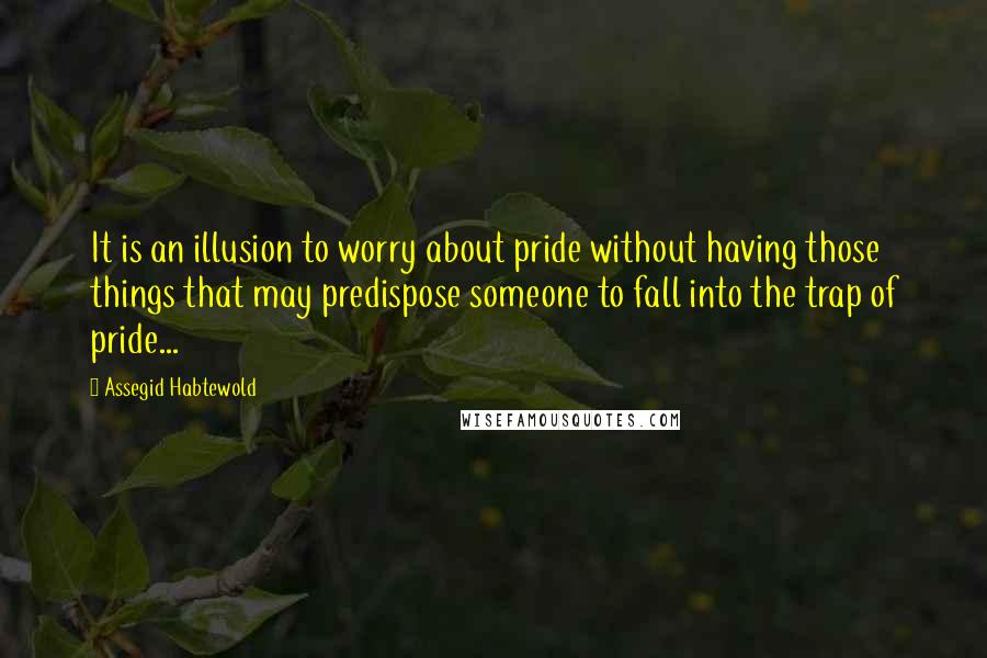 Assegid Habtewold Quotes: It is an illusion to worry about pride without having those things that may predispose someone to fall into the trap of pride...