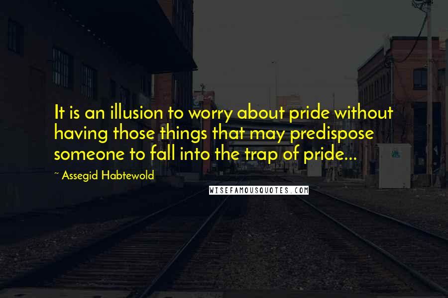 Assegid Habtewold Quotes: It is an illusion to worry about pride without having those things that may predispose someone to fall into the trap of pride...
