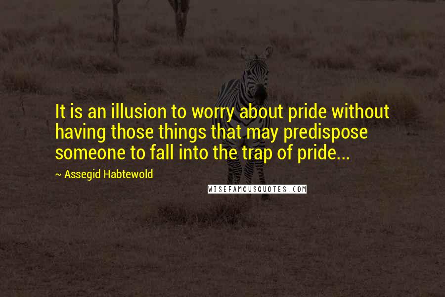 Assegid Habtewold Quotes: It is an illusion to worry about pride without having those things that may predispose someone to fall into the trap of pride...