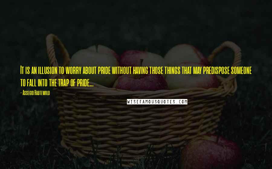 Assegid Habtewold Quotes: It is an illusion to worry about pride without having those things that may predispose someone to fall into the trap of pride...