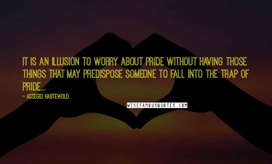 Assegid Habtewold Quotes: It is an illusion to worry about pride without having those things that may predispose someone to fall into the trap of pride...
