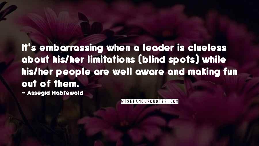 Assegid Habtewold Quotes: It's embarrassing when a leader is clueless about his/her limitations (blind spots) while his/her people are well aware and making fun out of them.