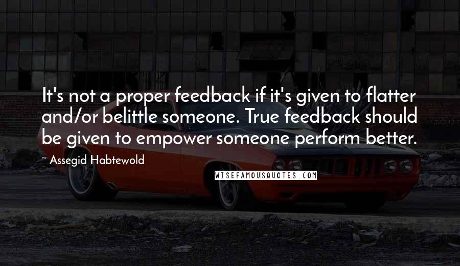 Assegid Habtewold Quotes: It's not a proper feedback if it's given to flatter and/or belittle someone. True feedback should be given to empower someone perform better.