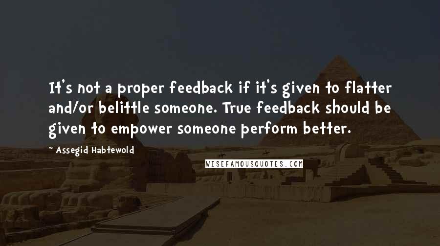 Assegid Habtewold Quotes: It's not a proper feedback if it's given to flatter and/or belittle someone. True feedback should be given to empower someone perform better.