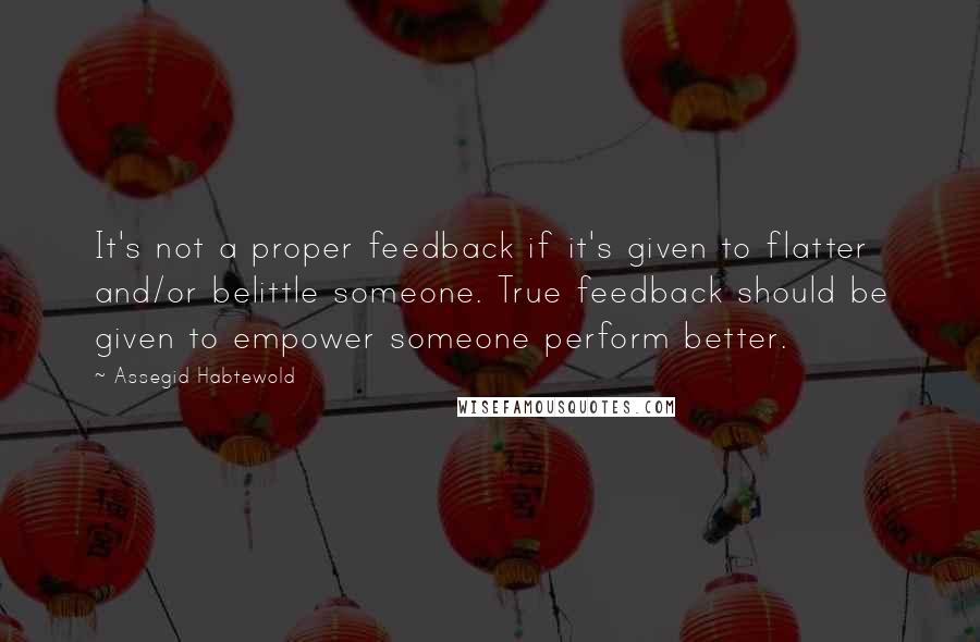 Assegid Habtewold Quotes: It's not a proper feedback if it's given to flatter and/or belittle someone. True feedback should be given to empower someone perform better.