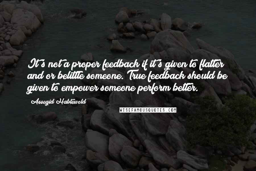 Assegid Habtewold Quotes: It's not a proper feedback if it's given to flatter and/or belittle someone. True feedback should be given to empower someone perform better.