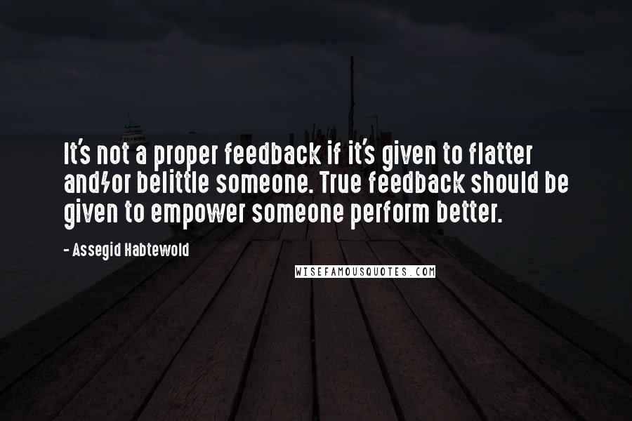 Assegid Habtewold Quotes: It's not a proper feedback if it's given to flatter and/or belittle someone. True feedback should be given to empower someone perform better.