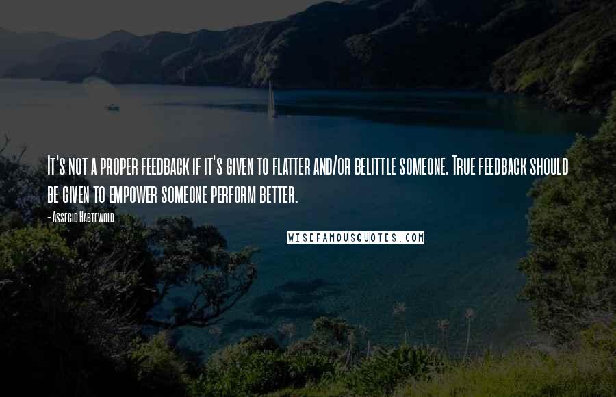 Assegid Habtewold Quotes: It's not a proper feedback if it's given to flatter and/or belittle someone. True feedback should be given to empower someone perform better.