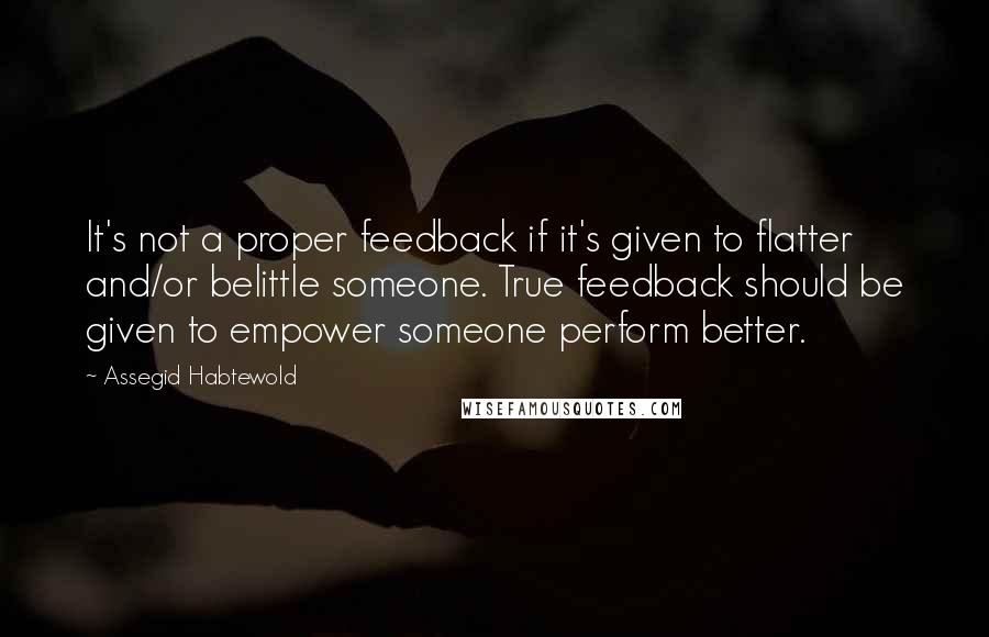 Assegid Habtewold Quotes: It's not a proper feedback if it's given to flatter and/or belittle someone. True feedback should be given to empower someone perform better.