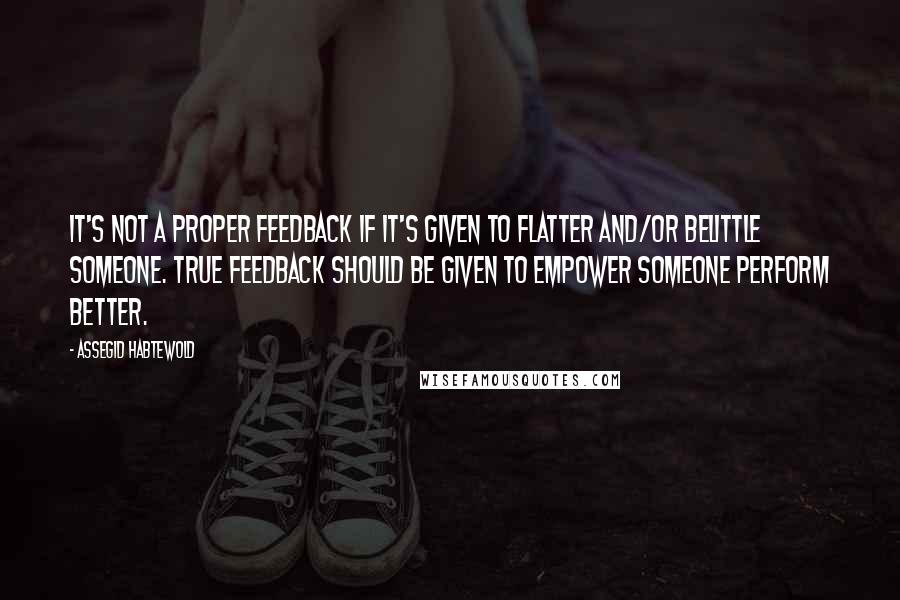 Assegid Habtewold Quotes: It's not a proper feedback if it's given to flatter and/or belittle someone. True feedback should be given to empower someone perform better.