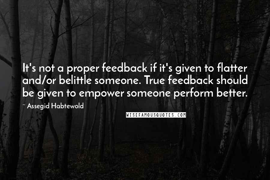 Assegid Habtewold Quotes: It's not a proper feedback if it's given to flatter and/or belittle someone. True feedback should be given to empower someone perform better.