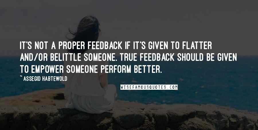 Assegid Habtewold Quotes: It's not a proper feedback if it's given to flatter and/or belittle someone. True feedback should be given to empower someone perform better.