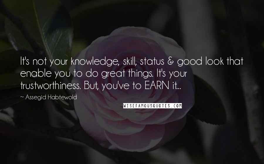 Assegid Habtewold Quotes: It's not your knowledge, skill, status & good look that enable you to do great things. It's your trustworthiness. But, you've to EARN it...