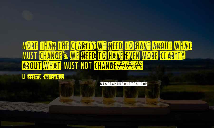 Assegid Habtewold Quotes: More than the clarity we need to have about what MUST change, we need to have even more clarity about what MUST NOT change...