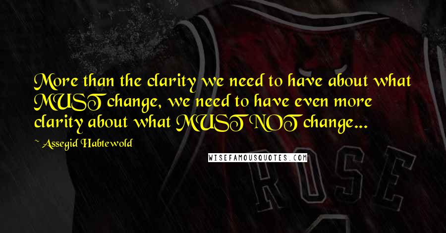 Assegid Habtewold Quotes: More than the clarity we need to have about what MUST change, we need to have even more clarity about what MUST NOT change...