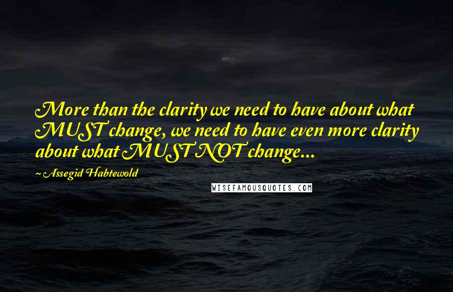 Assegid Habtewold Quotes: More than the clarity we need to have about what MUST change, we need to have even more clarity about what MUST NOT change...