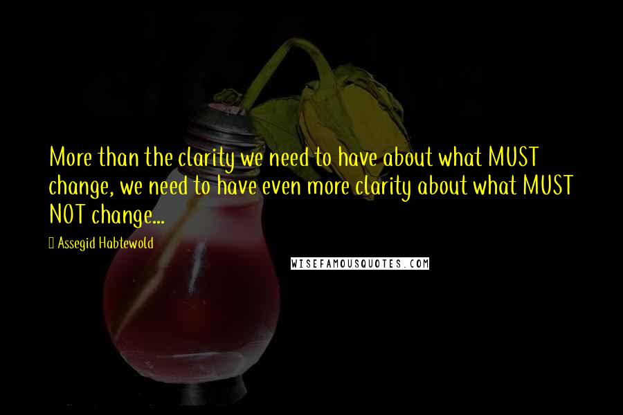 Assegid Habtewold Quotes: More than the clarity we need to have about what MUST change, we need to have even more clarity about what MUST NOT change...