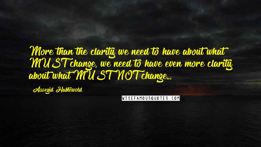 Assegid Habtewold Quotes: More than the clarity we need to have about what MUST change, we need to have even more clarity about what MUST NOT change...