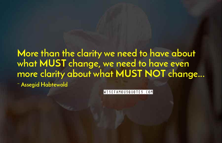 Assegid Habtewold Quotes: More than the clarity we need to have about what MUST change, we need to have even more clarity about what MUST NOT change...