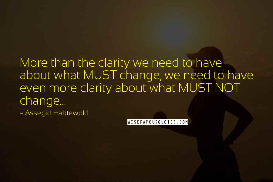 Assegid Habtewold Quotes: More than the clarity we need to have about what MUST change, we need to have even more clarity about what MUST NOT change...