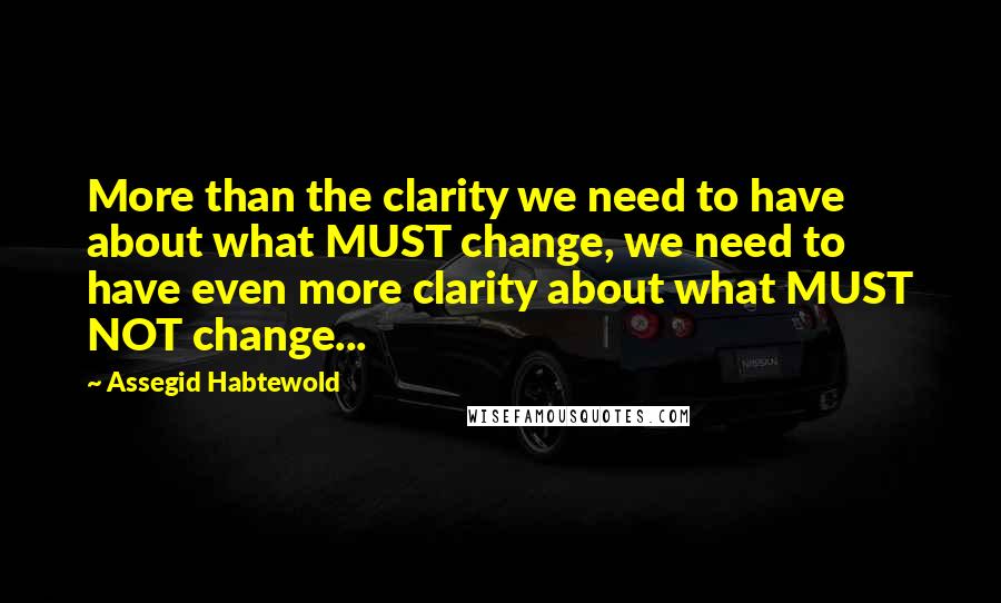 Assegid Habtewold Quotes: More than the clarity we need to have about what MUST change, we need to have even more clarity about what MUST NOT change...