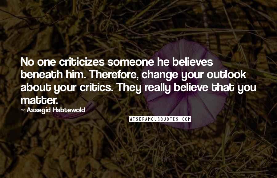 Assegid Habtewold Quotes: No one criticizes someone he believes beneath him. Therefore, change your outlook about your critics. They really believe that you matter.