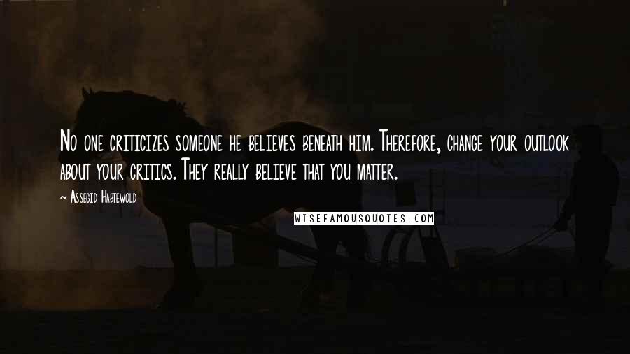 Assegid Habtewold Quotes: No one criticizes someone he believes beneath him. Therefore, change your outlook about your critics. They really believe that you matter.