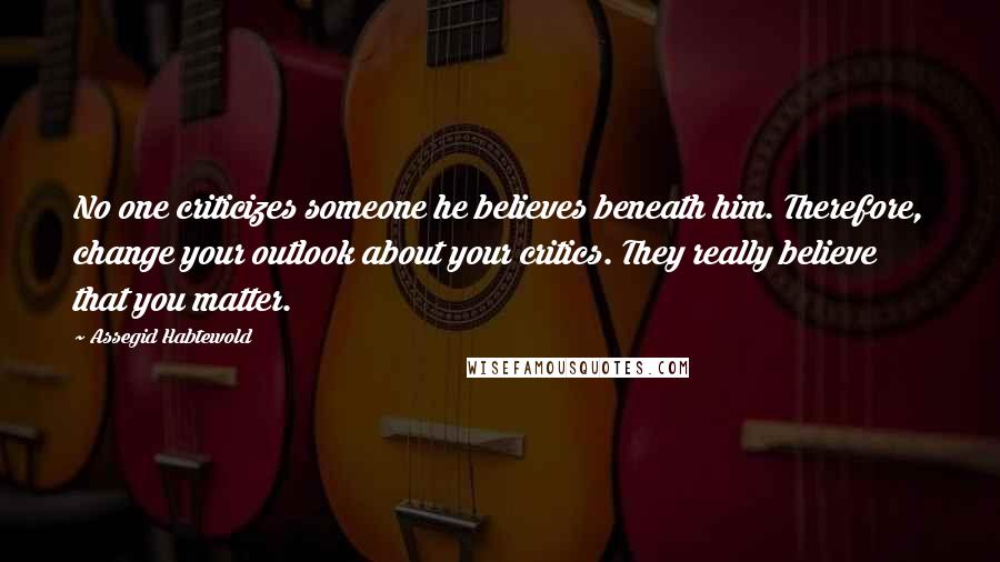 Assegid Habtewold Quotes: No one criticizes someone he believes beneath him. Therefore, change your outlook about your critics. They really believe that you matter.