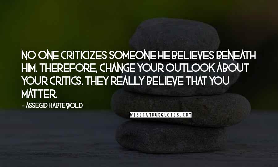 Assegid Habtewold Quotes: No one criticizes someone he believes beneath him. Therefore, change your outlook about your critics. They really believe that you matter.