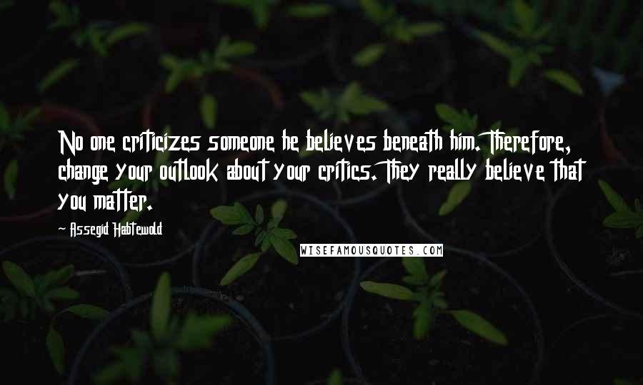 Assegid Habtewold Quotes: No one criticizes someone he believes beneath him. Therefore, change your outlook about your critics. They really believe that you matter.