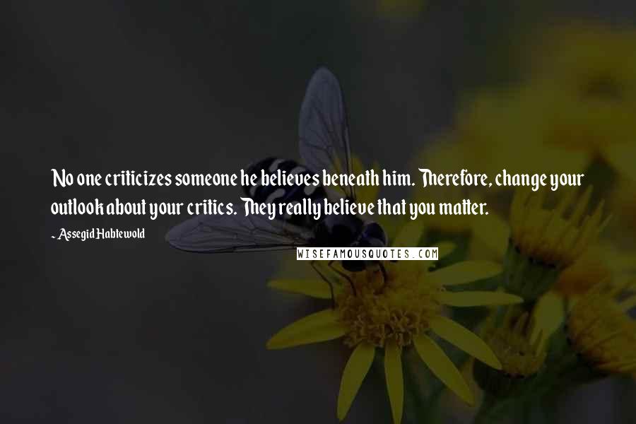 Assegid Habtewold Quotes: No one criticizes someone he believes beneath him. Therefore, change your outlook about your critics. They really believe that you matter.