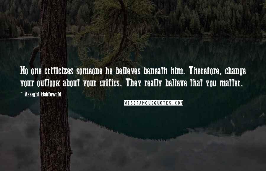 Assegid Habtewold Quotes: No one criticizes someone he believes beneath him. Therefore, change your outlook about your critics. They really believe that you matter.