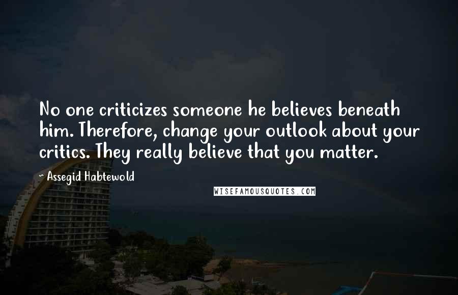 Assegid Habtewold Quotes: No one criticizes someone he believes beneath him. Therefore, change your outlook about your critics. They really believe that you matter.