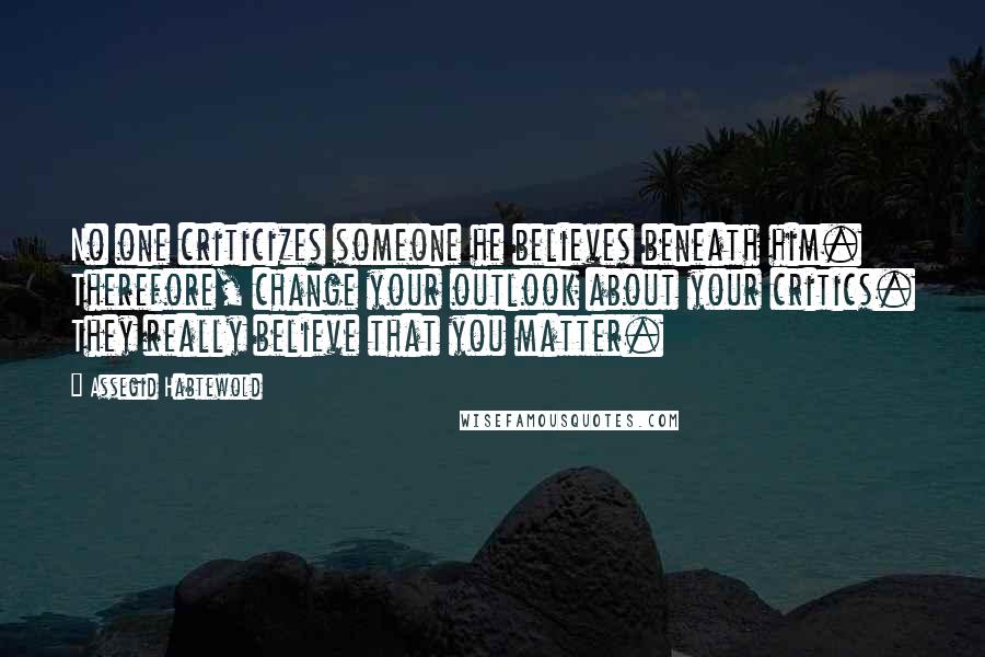 Assegid Habtewold Quotes: No one criticizes someone he believes beneath him. Therefore, change your outlook about your critics. They really believe that you matter.