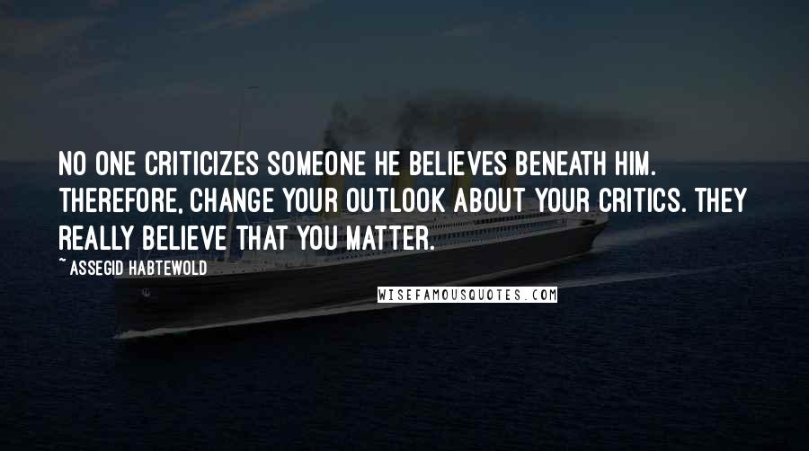 Assegid Habtewold Quotes: No one criticizes someone he believes beneath him. Therefore, change your outlook about your critics. They really believe that you matter.