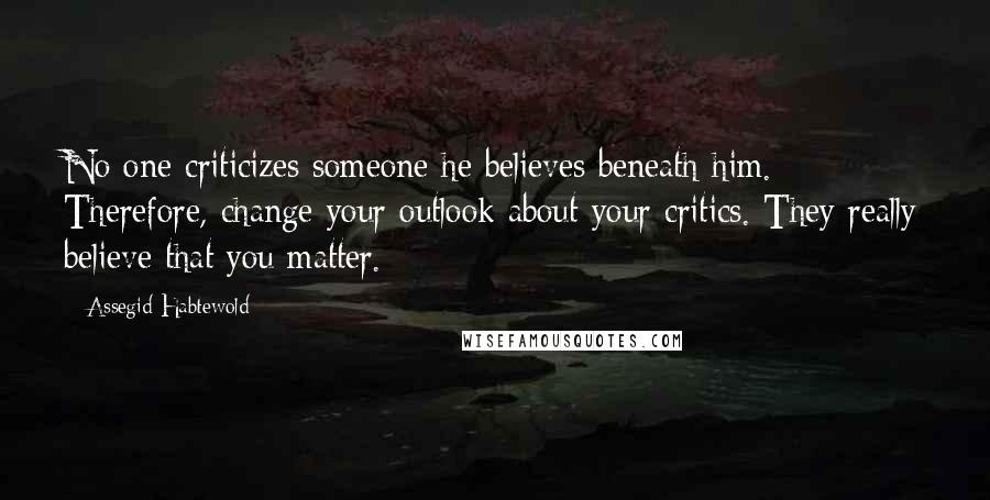 Assegid Habtewold Quotes: No one criticizes someone he believes beneath him. Therefore, change your outlook about your critics. They really believe that you matter.