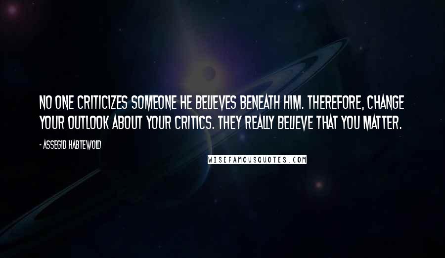 Assegid Habtewold Quotes: No one criticizes someone he believes beneath him. Therefore, change your outlook about your critics. They really believe that you matter.