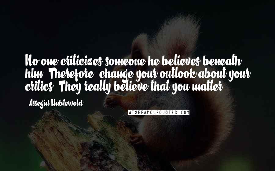 Assegid Habtewold Quotes: No one criticizes someone he believes beneath him. Therefore, change your outlook about your critics. They really believe that you matter.