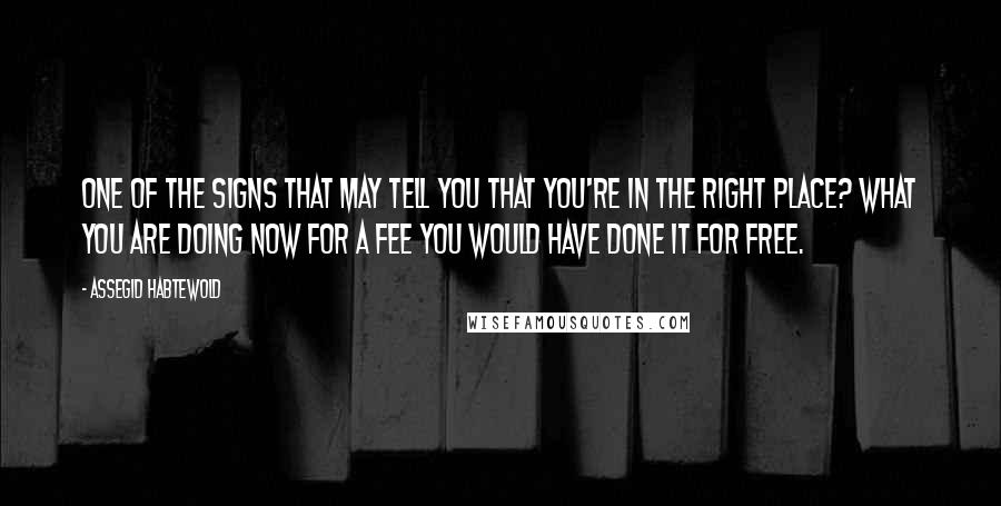 Assegid Habtewold Quotes: One of the signs that may tell you that you're in the right place? What you are doing now for a fee you would have done it for free.