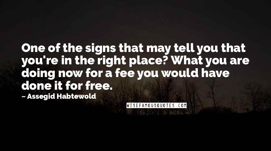 Assegid Habtewold Quotes: One of the signs that may tell you that you're in the right place? What you are doing now for a fee you would have done it for free.