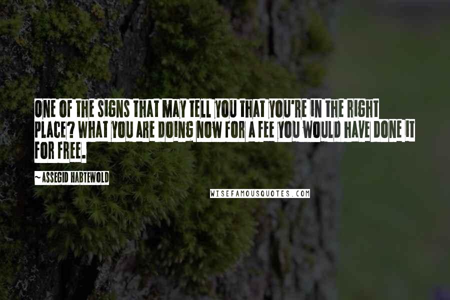 Assegid Habtewold Quotes: One of the signs that may tell you that you're in the right place? What you are doing now for a fee you would have done it for free.