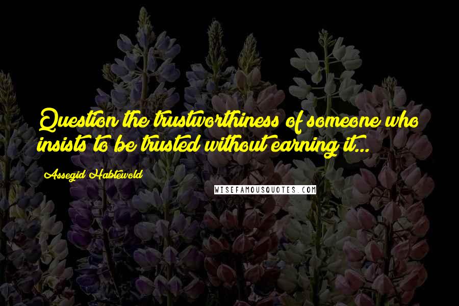 Assegid Habtewold Quotes: Question the trustworthiness of someone who insists to be trusted without earning it...