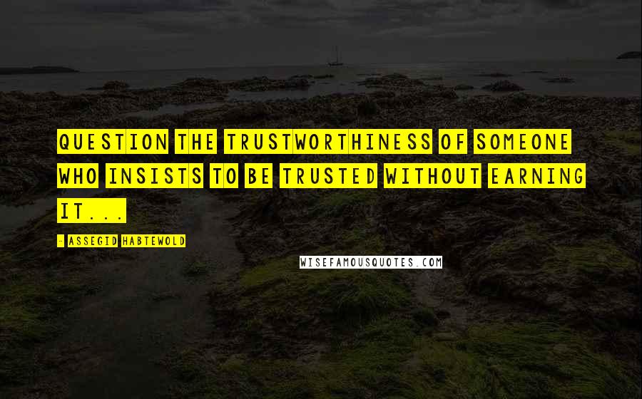 Assegid Habtewold Quotes: Question the trustworthiness of someone who insists to be trusted without earning it...