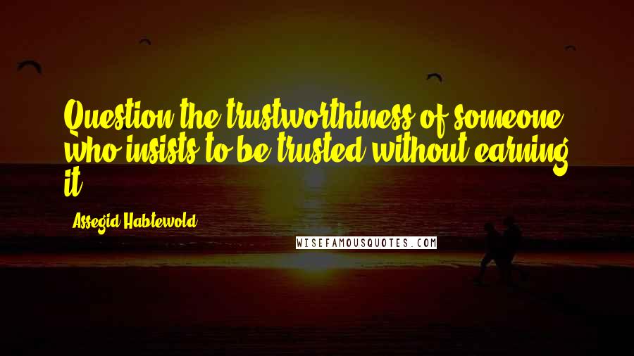 Assegid Habtewold Quotes: Question the trustworthiness of someone who insists to be trusted without earning it...