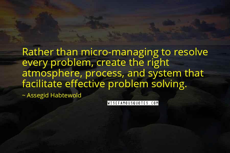 Assegid Habtewold Quotes: Rather than micro-managing to resolve every problem, create the right atmosphere, process, and system that facilitate effective problem solving.